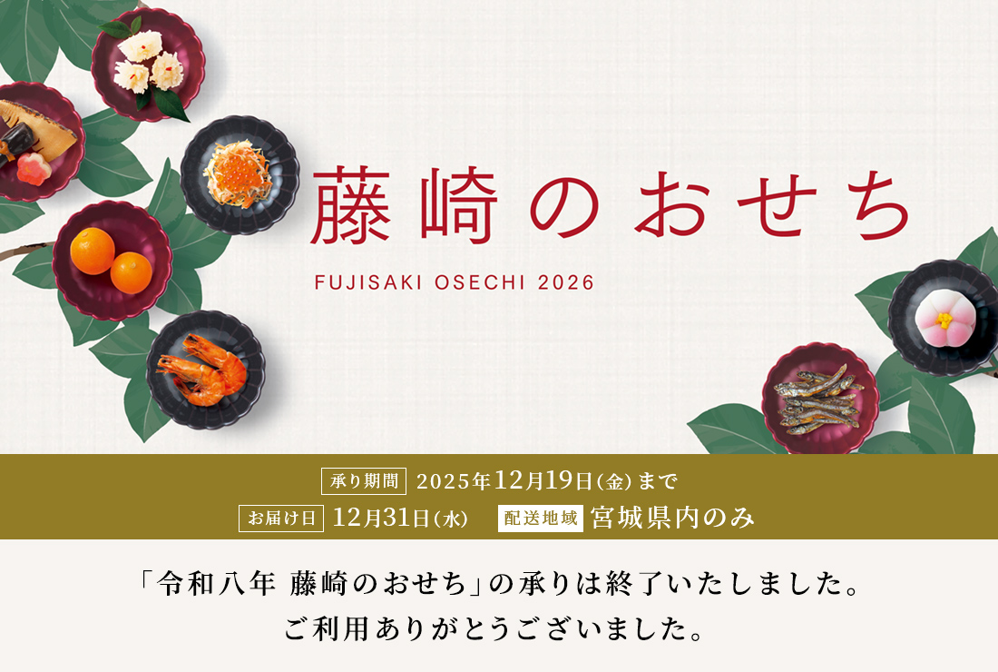藤崎のおせち FUJISAKI OSECHI 2026 承り期間 2025年12月19日（金）まで お届け日12月31日（水） 配送地域 宮城県内のみ　「令和八年 藤崎のおせち」の承りは終了いたしました。ご利用ありがとうございました。