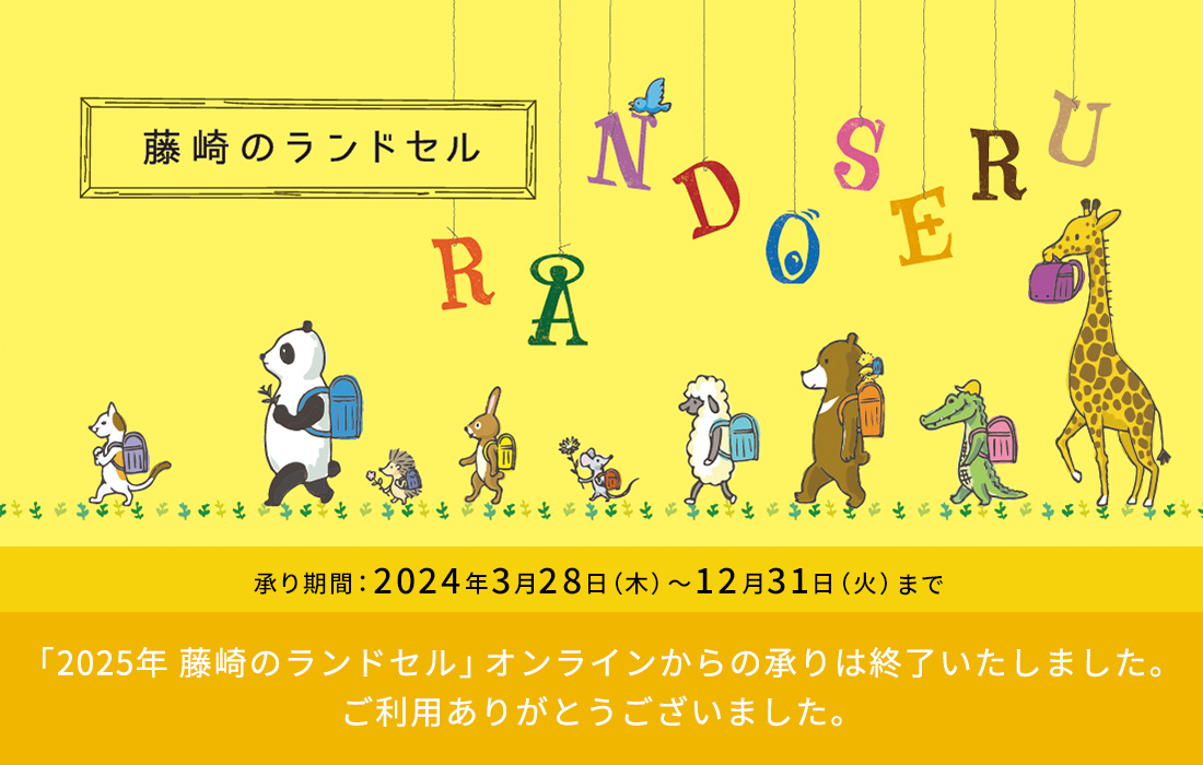 藤崎のランドセル RANDOSERU 承り期間 2024年3月28日（木）～12月31日（火）「2025年 藤崎のランドセル」オンラインからの承りは終了いたしました。ご利用ありがとうございました。