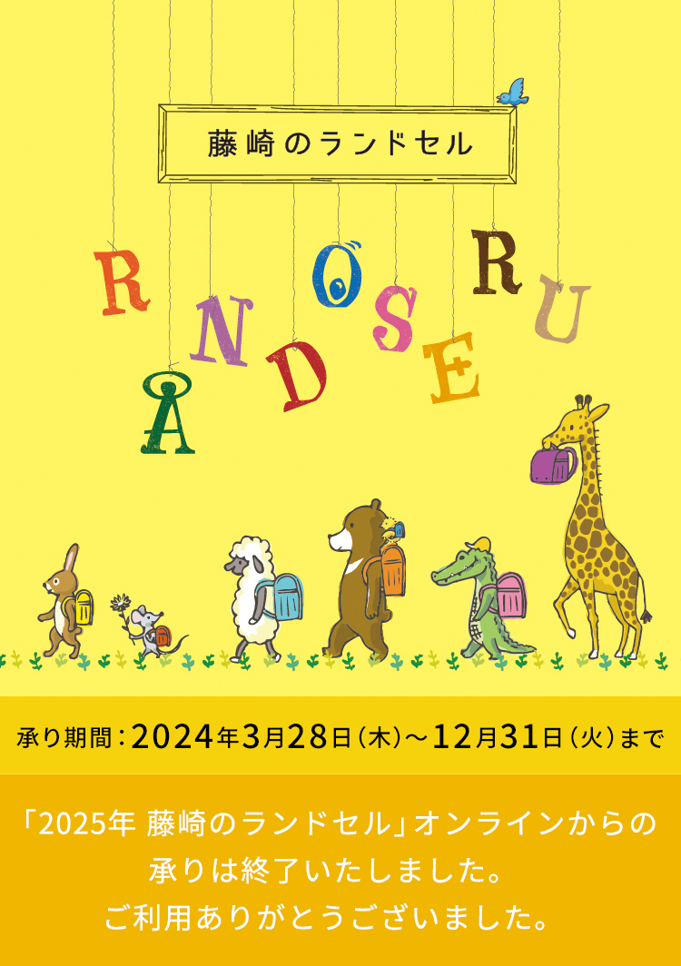 藤崎のランドセル RANDOSERU 承り期間 2024年3月28日（木）～12月31日（火）「2025年 藤崎のランドセル」オンラインからの承りは終了いたしました。ご利用ありがとうございました。