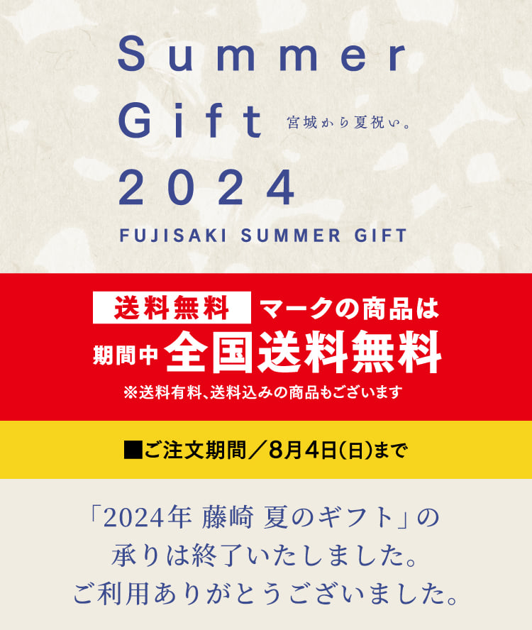 Summer Gift 2024 宮城から夏祝い。FUJISAKI SUMMER GIFT 送料無料マークの商品は期間中全国送料無料 ※送料有料、送料込みの商品もございます ご注文期間／8月4日（日）まで「2024 藤崎 夏のギフト」の承りは終了いたしました。ご利用ありがとうございました。