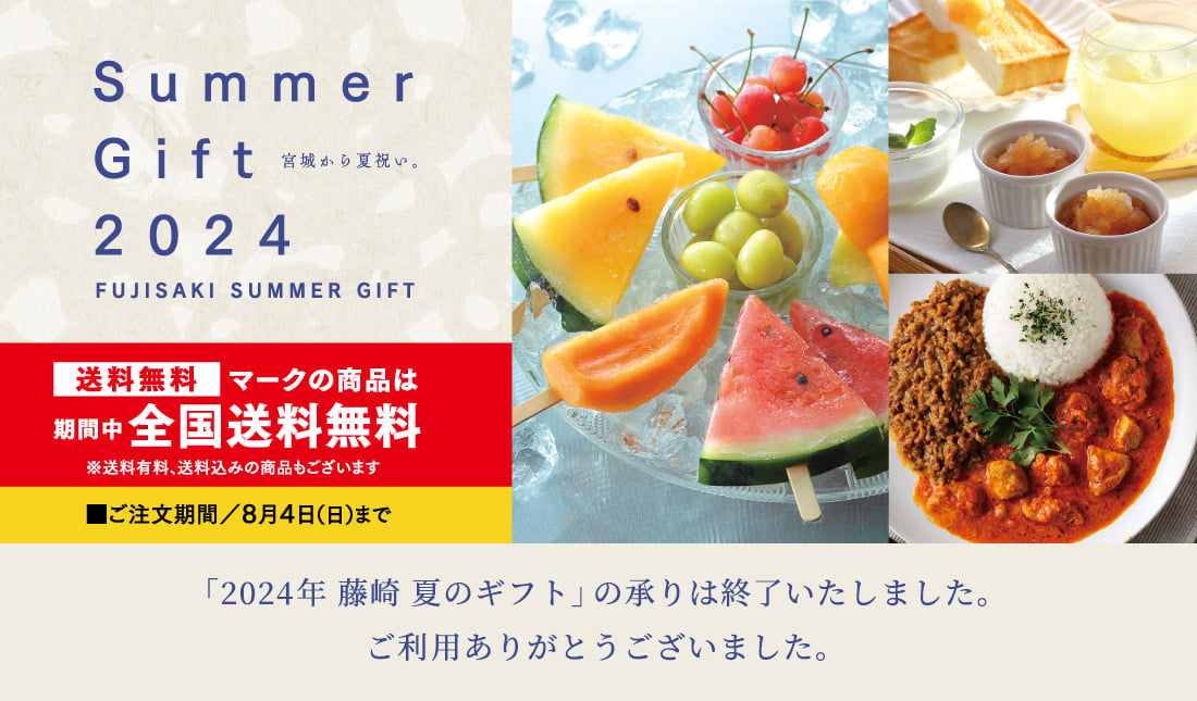 Summer Gift 2024 宮城から夏祝い。FUJISAKI SUMMER GIFT 送料無料マークの商品は期間中全国送料無料 ※送料有料、送料込みの商品もございます ご注文期間／8月4日（日）まで「2024 藤崎 夏のギフト」の承りは終了いたしました。ご利用ありがとうございました。