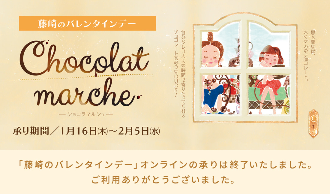 藤崎のバレンタインデー Chocolat marche ーショコラマルシェー 承り期間／1月16日（木）～2月5日（水） 「藤崎のバレンタインデー」の承りは終了いたしました。ご利用ありがとうございました。